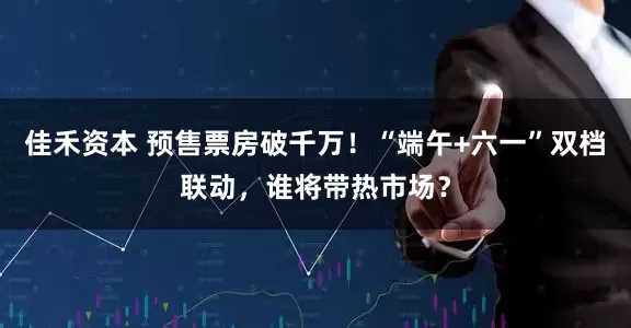佳禾资本 预售票房破千万！“端午+六一”双档联动，谁将带热市场？