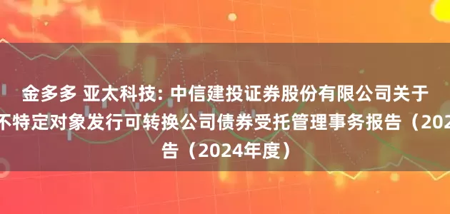 金多多 亚太科技: 中信建投证券股份有限公司关于公司向不特定对象发行可转换公司债券受托管理事务报告（2024年度）