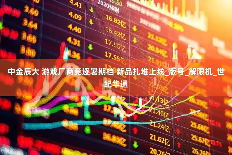 中金辰大 游戏厂商竞逐暑期档 新品扎堆上线_版号_解限机_世纪华通