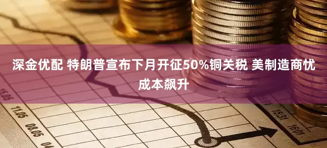 深金优配 特朗普宣布下月开征50%铜关税 美制造商忧成本飙升