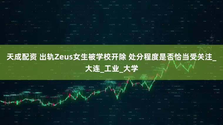 天成配资 出轨Zeus女生被学校开除 处分程度是否恰当受关注_大连_工业_大学
