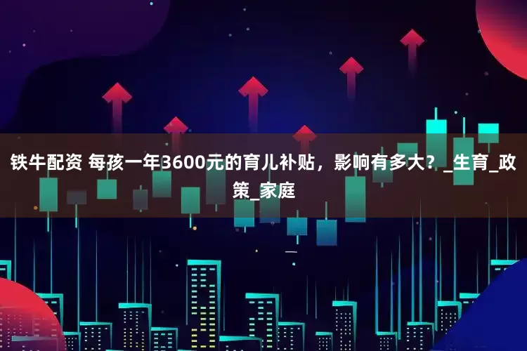 铁牛配资 每孩一年3600元的育儿补贴，影响有多大？_生育_政策_家庭