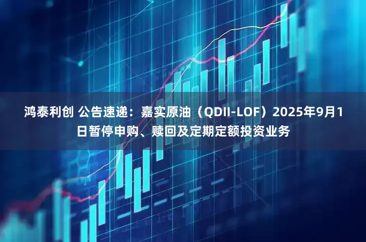 鸿泰利创 公告速递：嘉实原油（QDII-LOF）2025年9月1日暂停申购、赎回及定期定额投资业务