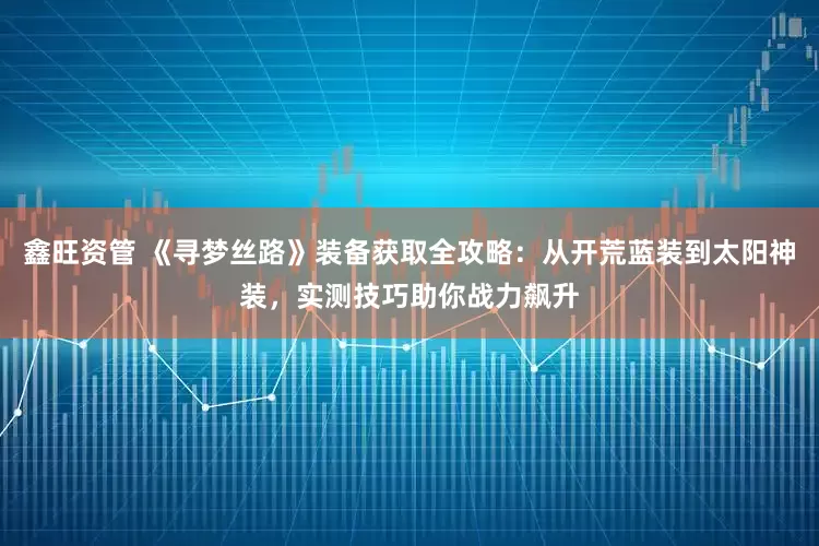 鑫旺资管 《寻梦丝路》装备获取全攻略：从开荒蓝装到太阳神装，实测技巧助你战力飙升