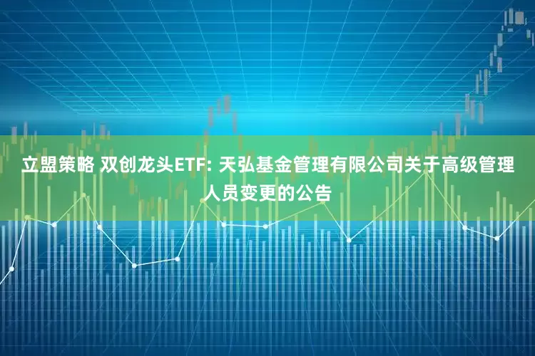 立盟策略 双创龙头ETF: 天弘基金管理有限公司关于高级管理人员变更的公告