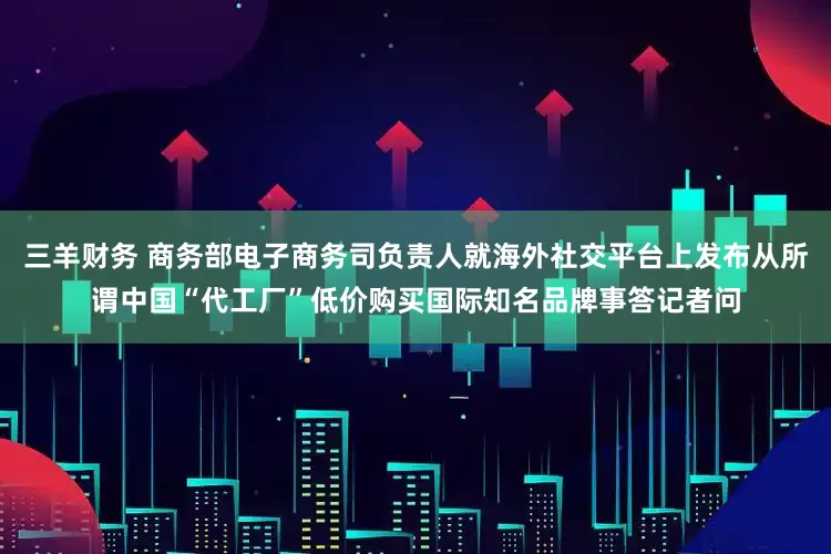 三羊财务 商务部电子商务司负责人就海外社交平台上发布从所谓中国“代工厂”低价购买国际知名品牌事答记者问