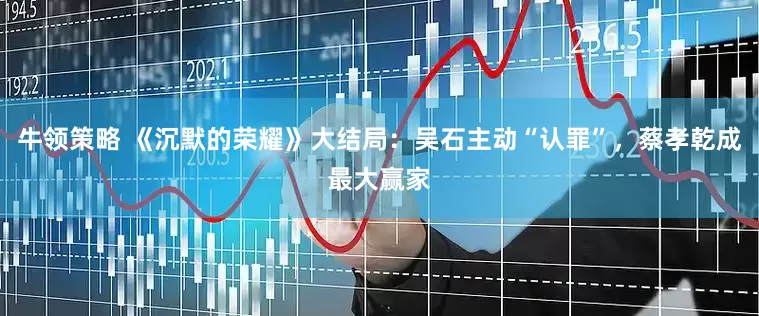 牛领策略 《沉默的荣耀》大结局：吴石主动“认罪”，蔡孝乾成最大赢家