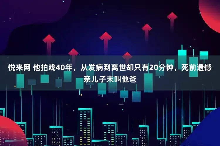 悦来网 他拍戏40年，从发病到离世却只有20分钟，死前遗憾亲儿子未叫他爸