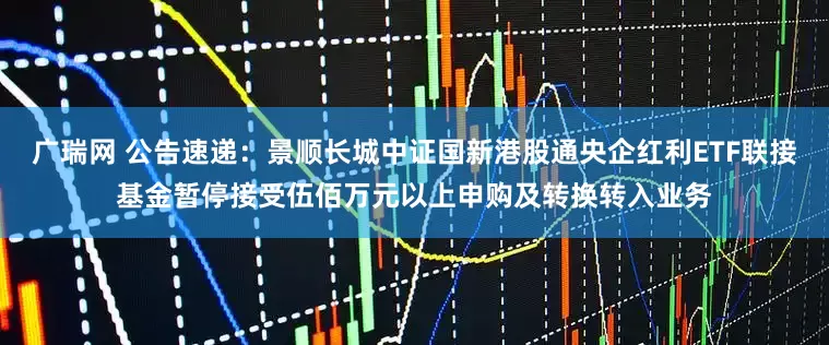 广瑞网 公告速递：景顺长城中证国新港股通央企红利ETF联接基金暂停接受伍佰万元以上申购及转换转入业务