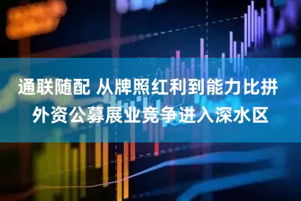 通联随配 从牌照红利到能力比拼 外资公募展业竞争进入深水区